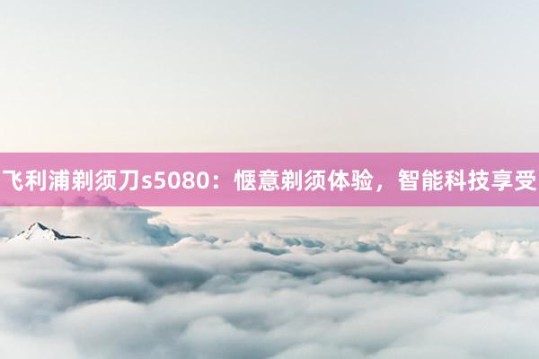 飞利浦剃须刀s5080：惬意剃须体验，智能科技享受