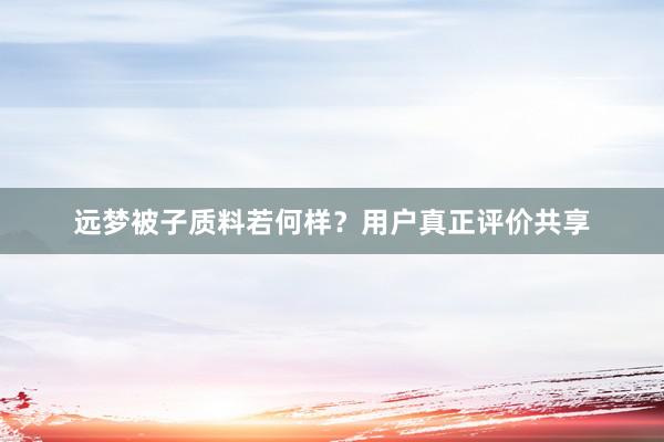 远梦被子质料若何样？用户真正评价共享