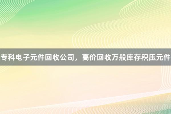 专科电子元件回收公司，高价回收万般库存积压元件